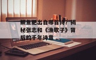 鳜鱼肥出自哪首诗？揭秘张志和《渔歌子》背后的千年诗意