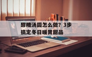 醪糟汤圆怎么做？3步搞定冬日暖胃甜品