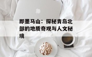 即墨马山：探秘青岛北部的地质奇观与人文秘境