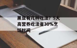 黑豆有几种吃法？5大高营养吃法省30%烹饪时间