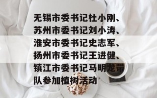 无锡市委书记杜小刚、苏州市委书记刘小涛、淮安市委书记史志军、扬州市委书记王进健、镇江市委书记马明龙带队参加植树活动