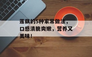 莲藕的5种家常做法，口感清脆爽嫩，营养又美味！