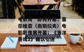“2024东京・中国电影周”即将开幕；塞尔维亚（南斯拉夫）电影影像展开幕；《海洋奇缘2》确认引进