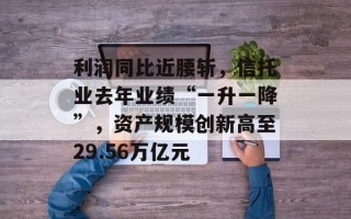 利润同比近腰斩，信托业去年业绩“一升一降”，资产规模创新高至29.56万亿元
