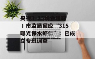 央视3·15晚会追踪丨市监局回应“315曝光保水虾仁”：已成立专班调查