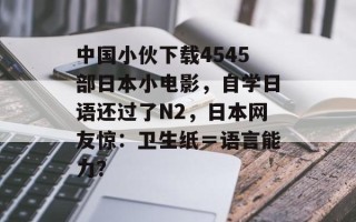 中国小伙下载4545部日本小电影，自学日语还过了N2，日本网友惊：卫生纸＝语言能力？