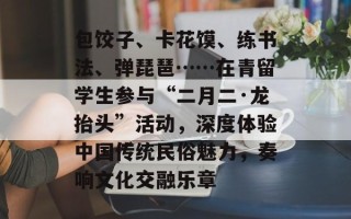 包饺子、卡花馍、练书法、弹琵琶……在青留学生参与“二月二·龙抬头”活动，深度体验中国传统民俗魅力，奏响文化交融乐章