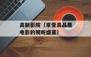 高新影院（享受高品质电影的视听盛宴）