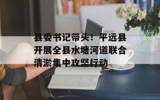 县委书记带头！平远县开展全县水塘河道联合清淤集中攻坚行动
