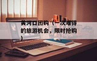 黄河口团购（一次难得的旅游机会，限时抢购）
