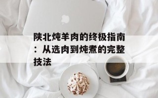 陕北炖羊肉的终极指南：从选肉到炖煮的完整技法