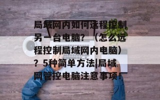 局域网内如何远程控制另一台电脑？（怎么远程控制局域网内电脑）？5种简单方法|局域网管控电脑注意事项！