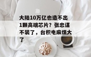 大陆10万亿也造不出1颗高端芯片？张忠谋不装了，台积电麻烦大了