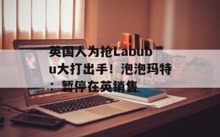 英国人为抢Labubu大打出手！泡泡玛特：暂停在英销售