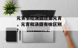 元宵节吃汤圆还是元宵，元宵和汤圆有啥区别？