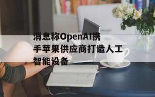消息称OpenAI携手苹果供应商打造人工智能设备