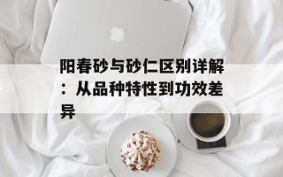 阳春砂与砂仁区别详解：从品种特性到功效差异