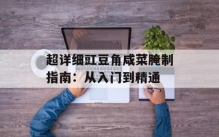 超详细豇豆角咸菜腌制指南：从入门到精通
