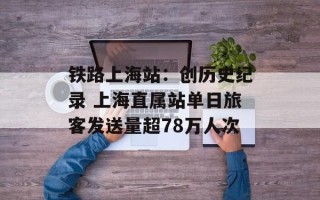 铁路上海站：创历史纪录 上海直属站单日旅客发送量超78万人次