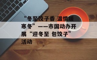 “冬至饺子香 温情暖寒冬”——市国动办开展“迎冬至 包饺子”活动