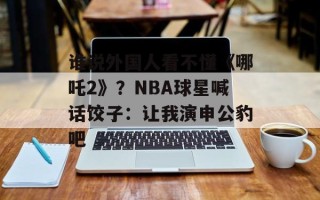 谁说外国人看不懂《哪吒2》？NBA球星喊话饺子：让我演申公豹吧