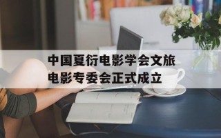 中国夏衍电影学会文旅电影专委会正式成立