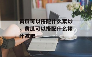 黄瓜可以搭配什么菜炒，黄瓜可以搭配什么榨汁减肥