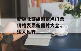 新疆北部旅游景点门票价格表最新图片大全，达人推荐！