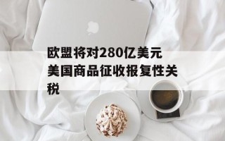 欧盟将对280亿美元美国商品征收报复性关税