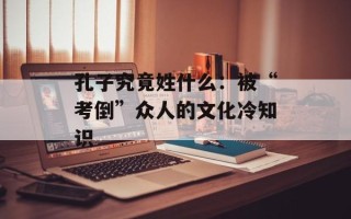 孔子究竟姓什么：被“考倒”众人的文化冷知识
