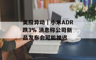 美股异动｜小米ADR跌3% 消息称公司新品发布会可能推迟