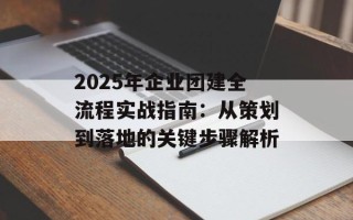 2025年企业团建全流程实战指南：从策划到落地的关键步骤解析