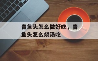 青鱼头怎么做好吃，青鱼头怎么烧汤吃