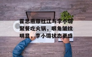 霍思燕带杜江与李小璐聚餐吃火锅，眼角皱纹明显，李小璐状态更盛