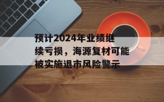 预计2024年业绩继续亏损，海源复材可能被实施退市风险警示