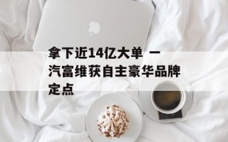 拿下近14亿大单 一汽富维获自主豪华品牌定点