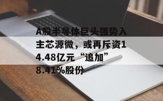 A股半导体巨头强势入主芯源微，或再斥资14.48亿元“追加”8.41%股份