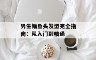 男生鲻鱼头发型完全指南：从入门到精通