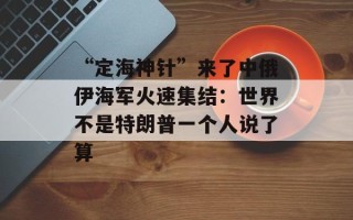 “定海神针”来了中俄伊海军火速集结：世界不是特朗普一个人说了算