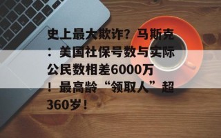 史上最大欺诈？马斯克：美国社保号数与实际公民数相差6000万！最高龄“领取人”超360岁！