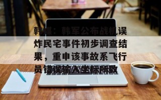 韩媒：韩军公布战机误炸民宅事件初步调查结果，重申该事故系飞行员错误输入坐标所致
