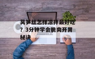 莴笋丝怎样凉拌最好吃？3分钟学会脆爽开胃秘诀