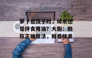 萝卜包饺子时，焯水还是拌食用油？大厨：教你正确做法，鲜香味美