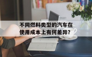 不同燃料类型的汽车在使用成本上有何差异？