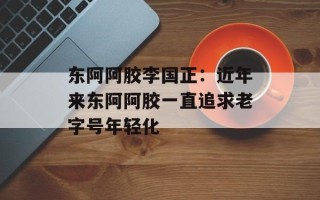 东阿阿胶李国正：近年来东阿阿胶一直追求老字号年轻化