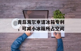 青岛海尔申请冰箱专利，可减小冰箱所占空间