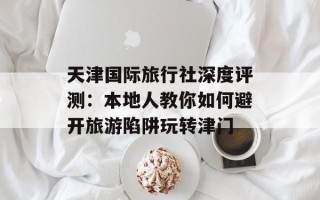 天津国际旅行社深度评测：本地人教你如何避开旅游陷阱玩转津门