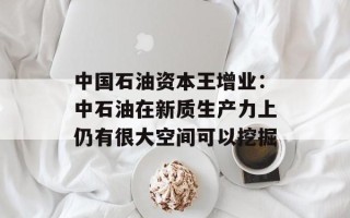 中国石油资本王增业：中石油在新质生产力上仍有很大空间可以挖掘