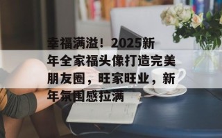 幸福满溢！2025新年全家福头像打造完美朋友圈，旺家旺业，新年氛围感拉满