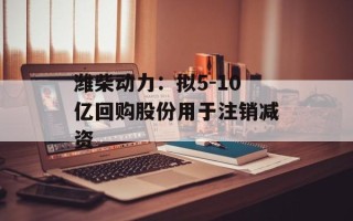 潍柴动力：拟5-10亿回购股份用于注销减资